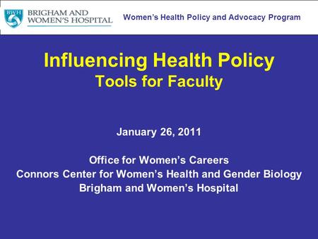 Women’s Health Policy and Advocacy Program Influencing Health Policy Tools for Faculty January 26, 2011 Office for Women’s Careers Connors Center for Women’s.