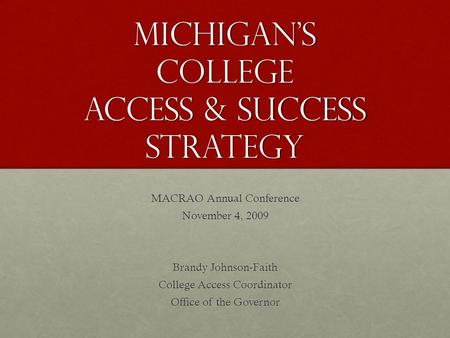 Michigan’s College Access & Success Strategy MACRAO Annual Conference November 4, 2009 Brandy Johnson-Faith College Access Coordinator Office of the Governor.