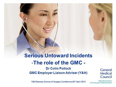 Serious Untoward Incidents -The role of the GMC - Dr Colin Pollock GMC Employer Liaison Adviser (Y&H) Y&H Deanery School of Surgery Conference 26 th April.