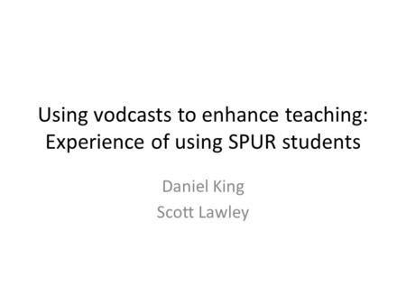 Using vodcasts to enhance teaching: Experience of using SPUR students Daniel King Scott Lawley.