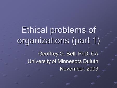 Ethical problems of organizations (part 1) Geoffrey G. Bell, PhD, CA University of Minnesota Duluth November, 2003.