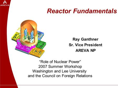 Reactor Fundamentals Ray Ganthner Sr. Vice President AREVA NP “Role of Nuclear Power” 2007 Summer Workshop Washington and Lee University and the Council.