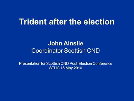 Trident after the election John Ainslie Coordinator Scottish CND Presentation for Scottish CND Post-Election Conference STUC 15 May 2010.