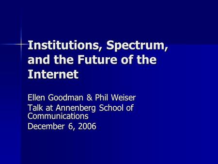 Institutions, Spectrum, and the Future of the Internet Ellen Goodman & Phil Weiser Talk at Annenberg School of Communications December 6, 2006.