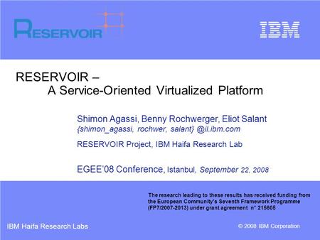 IBM Haifa Research Labs © 2008 IBM Corporation RESERVOIR – A Service-Oriented Virtualized Platform Shimon Agassi, Benny Rochwerger, Eliot Salant {shimon_agassi,