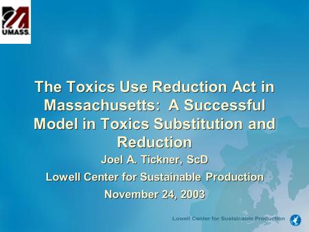 The Toxics Use Reduction Act in Massachusetts: A Successful Model in Toxics Substitution and Reduction Joel A. Tickner, ScD Lowell Center for Sustainable.