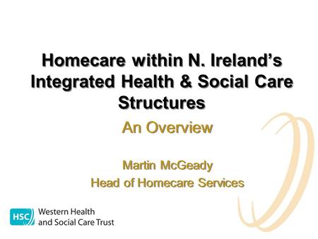 Homecare within N. Ireland’s Integrated Health & Social Care Structures An Overview Martin McGeady Head of Homecare Services An Overview Martin McGeady.