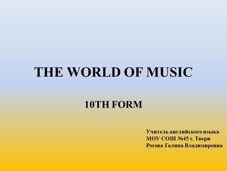 THE WORLD OF MUSIC 10TH FORM Учитель английского языка МОУ СОШ №45 г. Твери Рогова Галина Владимировна.