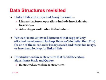 CPS 100 5.1 Data Structures revisited l Linked lists and arrays and ArrayLists and …  Linear structures, operations include insert, delete, traverse,