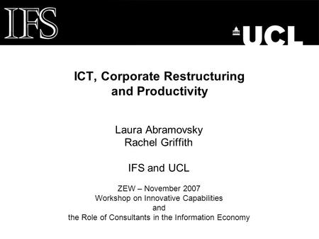 ICT, Corporate Restructuring and Productivity Laura Abramovsky Rachel Griffith IFS and UCL ZEW – November 2007 Workshop on Innovative Capabilities and.