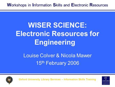 W orkshops in I nformation S kills and E lectronic R esources Oxford University Library Services – Information Skills Training WISER SCIENCE: Electronic.