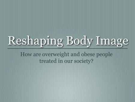 Reshaping Body Image How are overweight and obese people treated in our society?