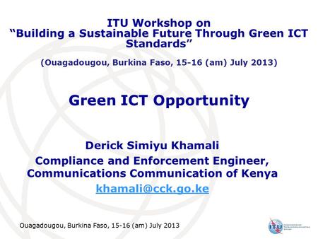 Ouagadougou, Burkina Faso, 15-16 (am) July 2013 Green ICT Opportunity Derick Simiyu Khamali Compliance and Enforcement Engineer, Communications Communication.