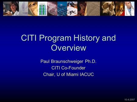 10-4-2007 CITI Program History and Overview Paul Braunschweiger Ph.D. CITI Co-Founder Chair, U of Miami IACUC.