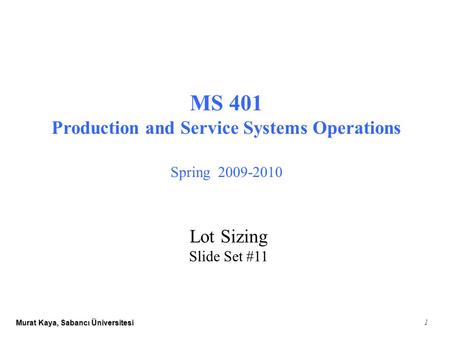 Murat Kaya, Sabancı Üniversitesi 1 MS 401 Production and Service Systems Operations Spring 2009-2010 Lot Sizing Slide Set #11.