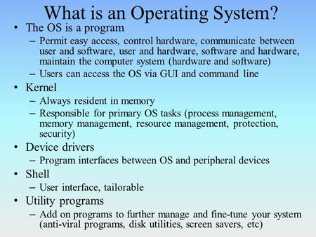 What is an Operating System? The OS is a program – Permit easy access, control hardware, communicate between user and software, user and hardware, software.