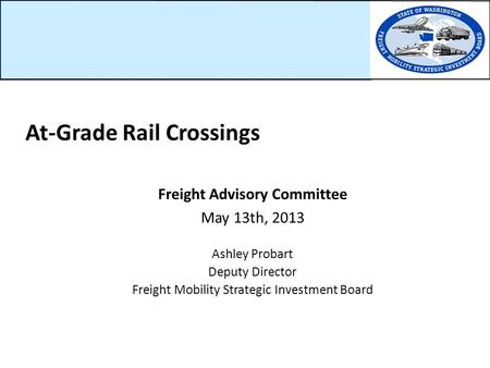 Freight Advisory Committee May 13th, 2013 Ashley Probart Deputy Director Freight Mobility Strategic Investment Board At-Grade Rail Crossings.