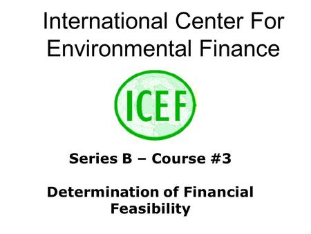 International Center For Environmental Finance Series B – Course #3 Determination of Financial Feasibility.