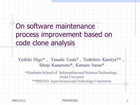 2002/12/11PROFES20021 On software maintenance process improvement based on code clone analysis Yoshiki Higo* ， Yasushi Ueda* ， Toshihiro Kamiya** ， Shinji.