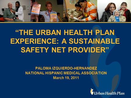 “THE URBAN HEALTH PLAN EXPERIENCE: A SUSTAINABLE SAFETY NET PROVIDER” PALOMA IZQUIERDO-HERNANDEZ NATIONAL HISPANIC MEDICAL ASSOCIATION March 19, 2011.