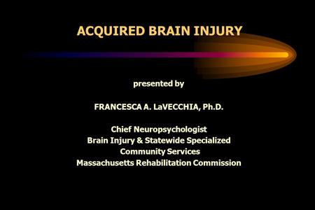 ACQUIRED BRAIN INJURY presented by FRANCESCA A. LaVECCHIA, Ph.D. Chief Neuropsychologist Brain Injury & Statewide Specialized Community Services Massachusetts.