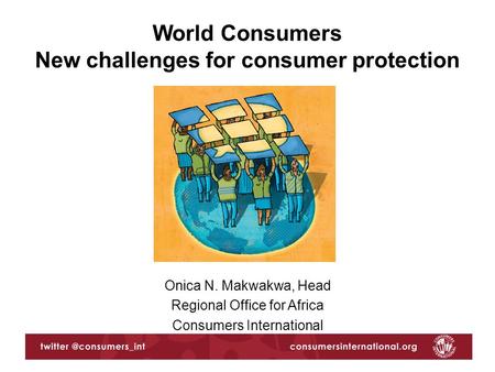 Onica N. Makwakwa, Head Regional Office for Africa Consumers International World Consumers New challenges for consumer protection.