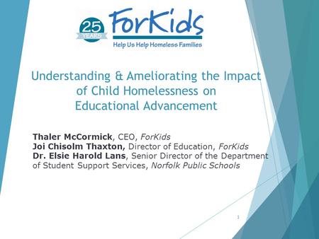 Understanding & Ameliorating the Impact of Child Homelessness on Educational Advancement 1 Thaler McCormick, CEO, ForKids Joi Chisolm Thaxton, Director.