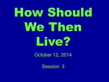 How Should We Then Live? October 12, 2014 Session 3.