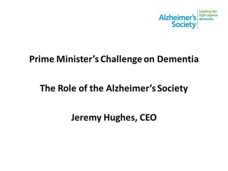 Prime Minister’s Challenge on Dementia The Role of the Alzheimer’s Society Jeremy Hughes, CEO.