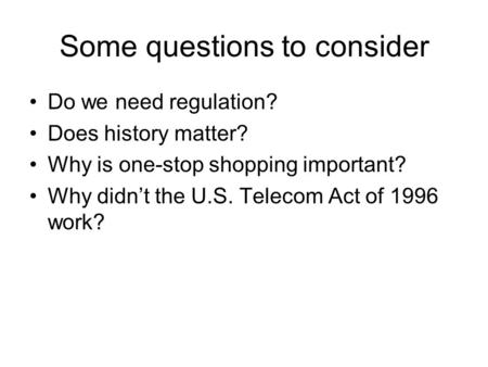 Some questions to consider Do we need regulation? Does history matter? Why is one-stop shopping important? Why didn’t the U.S. Telecom Act of 1996 work?