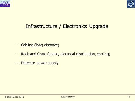 1 5 December 2012 Laurent Roy Infrastructure / Electronics Upgrade -Cabling (long distance) -Rack and Crate (space, electrical distribution, cooling) -Detector.