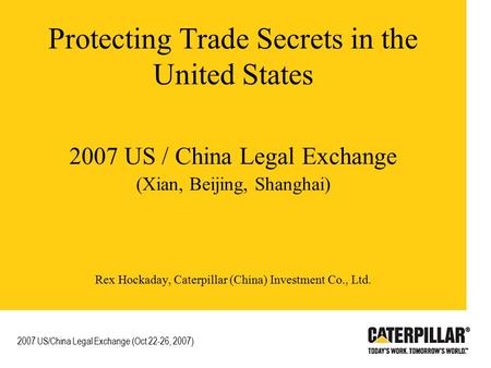 Protecting Trade Secrets in the United States 2007 US / China Legal Exchange (Xian, Beijing, Shanghai) Rex Hockaday, Caterpillar (China) Investment Co.,