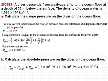 2003B6. A diver descends from a salvage ship to the ocean floor at a depth of 35 m below the surface. The density of ocean water is 1.025 x 103 kg/m3.