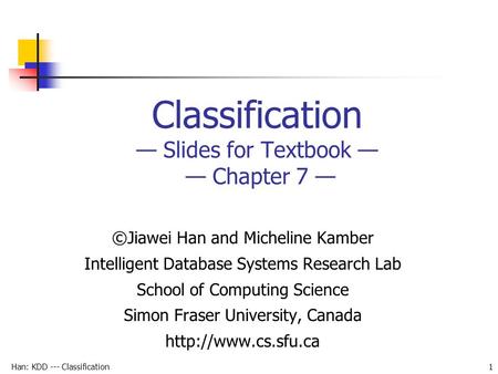 Han: KDD --- Classification 1 Classification — Slides for Textbook — — Chapter 7 — ©Jiawei Han and Micheline Kamber Intelligent Database Systems Research.