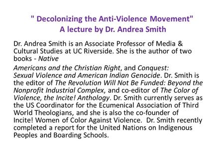  Decolonizing the Anti-Violence Movement A lecture by Dr. Andrea Smith Dr. Andrea Smith is an Associate Professor of Media & Cultural Studies at UC Riverside.