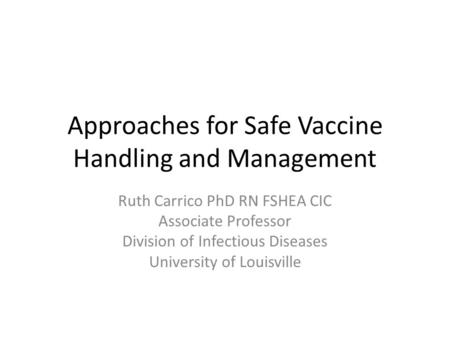 Approaches for Safe Vaccine Handling and Management Ruth Carrico PhD RN FSHEA CIC Associate Professor Division of Infectious Diseases University of Louisville.