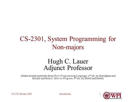 IntroductionCS-2301 B-term 20081 CS-2301, System Programming for Non-majors Hugh C. Lauer Adjunct Professor (Slides include materials from The C Programming.