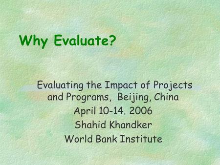 Why Evaluate? Evaluating the Impact of Projects and Programs, Beijing, China April 10-14. 2006 Shahid Khandker World Bank Institute.