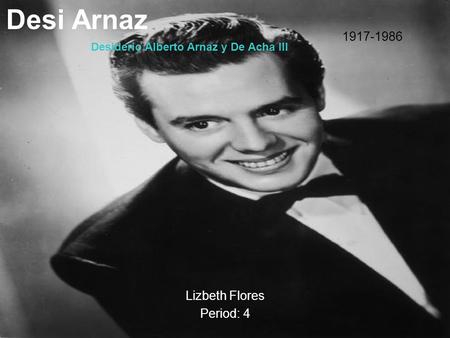 Desi Arnaz Lizbeth Flores Period: 4 1917-1986 Desiderio Alberto Arnaz y De Acha III.