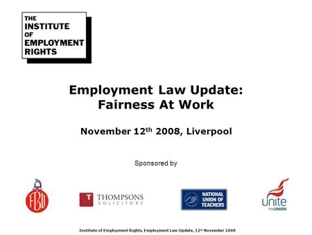 Employment Law Update: Fairness At Work November 12 th 2008, Liverpool Institute of Employment Rights, Employment Law Update, 12 th November 2008 Sponsored.