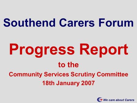 We care about Carers Southend Carers Forum Progress Report to the Community Services Scrutiny Committee 18th January 2007.