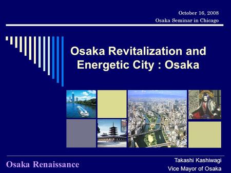 Osaka Revitalization and Energetic City : Osaka October 16, 2008 Osaka Seminar in Chicago Takashi Kashiwagi Vice Mayor of Osaka Osaka Renaissance.