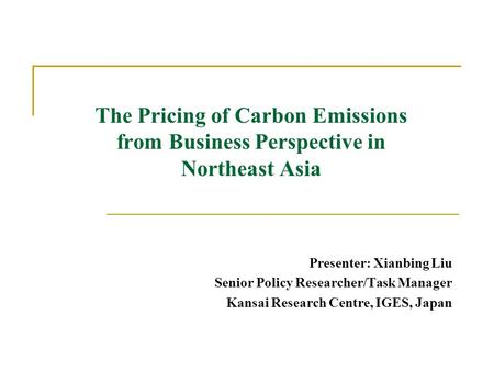 The Pricing of Carbon Emissions from Business Perspective in Northeast Asia Presenter: Xianbing Liu Senior Policy Researcher/Task Manager Kansai Research.