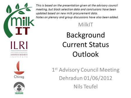 Background Current Status Outlook 1 st Advisory Council Meeting Dehradun 01/06/2012 Nils Teufel MilkIT This is based on the presentation given at the advisory.