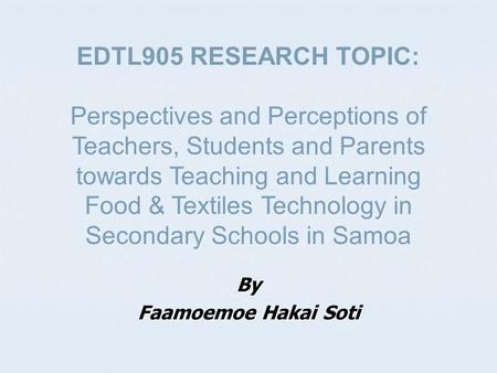 By Faamoemoe Hakai Soti EDTL905 RESEARCH TOPIC: Perspectives and Perceptions of Teachers, Students and Parents towards Teaching and Learning Food & Textiles.