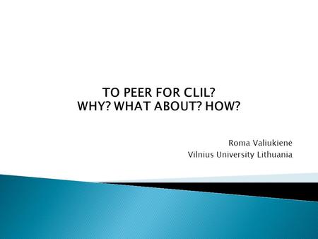 TO PEER FOR CLIL? WHY? WHAT ABOUT? HOW? Roma Valiukienė Vilnius University Lithuania.