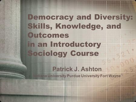 Democracy and Diversity: Skills, Knowledge, and Outcomes in an Introductory Sociology Course Patrick J. Ashton Indiana University Purdue University Fort.