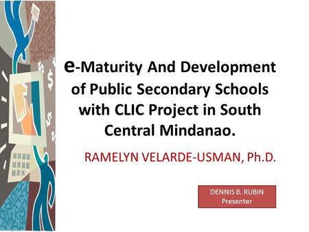 E -Maturity And Development of Public Secondary Schools with CLIC Project in South Central Mindanao. RAMELYN VELARDE-USMAN, Ph.D. DENNIS B. RUBIN Presenter.