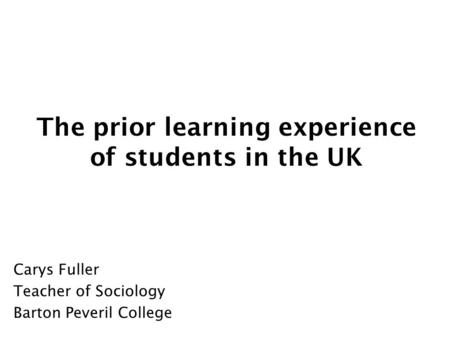 The prior learning experience of students in the UK Carys Fuller Teacher of Sociology Barton Peveril College.