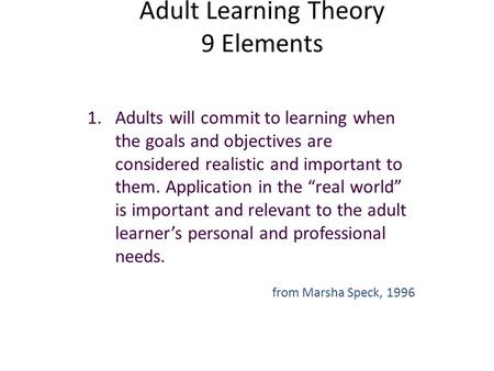 Adult Learning Theory 9 Elements 1.Adults will commit to learning when the goals and objectives are considered realistic and important to them. Application.